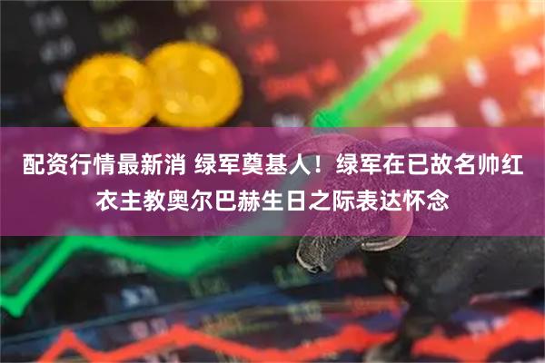 配资行情最新消 绿军奠基人！绿军在已故名帅红衣主教奥尔巴赫生日之际表达怀念