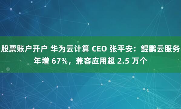 股票账户开户 华为云计算 CEO 张平安：鲲鹏云服务年增 67%，兼容应用超 2.5 万个