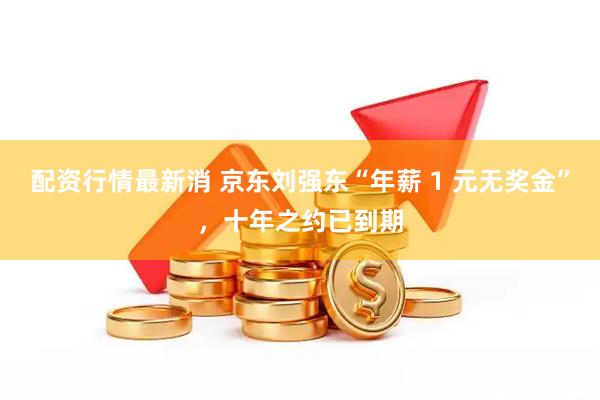 配资行情最新消 京东刘强东“年薪 1 元无奖金”，十年之约已到期