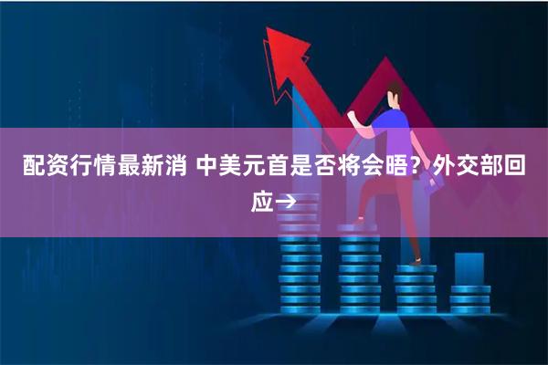 配资行情最新消 中美元首是否将会晤？外交部回应→