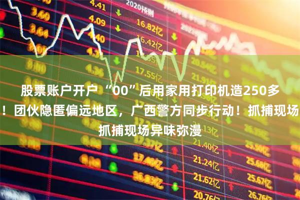股票账户开户 “00”后用家用打印机造250多万元假币！团伙隐匿偏远地区，广西警方同步行动！抓捕现场异味弥漫