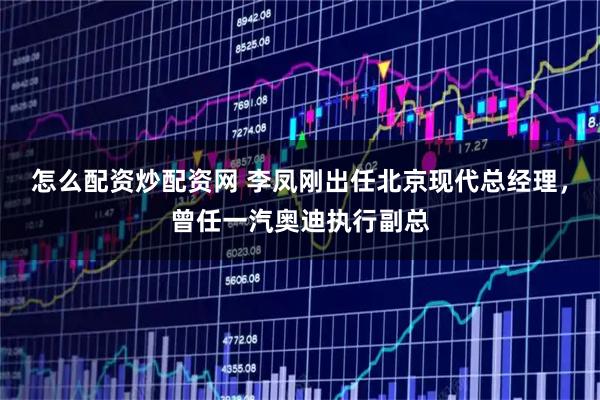 怎么配资炒配资网 李凤刚出任北京现代总经理，曾任一汽奥迪执行副总