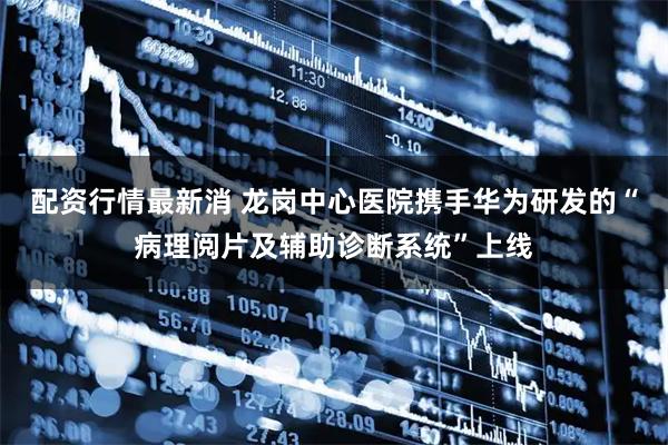 配资行情最新消 龙岗中心医院携手华为研发的“病理阅片及辅助诊断系统”上线