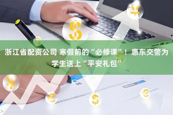 浙江省配资公司 寒假前的“必修课”！惠东交警为学生送上“平安礼包”