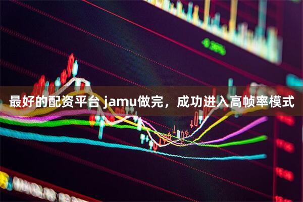 最好的配资平台 jamu做完，成功进入高帧率模式