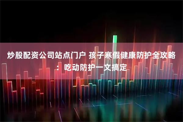 炒股配资公司站点门户 孩子寒假健康防护全攻略：吃动防护一文搞定