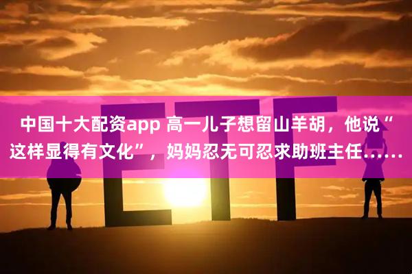 中国十大配资app 高一儿子想留山羊胡，他说“这样显得有文化”，妈妈忍无可忍求助班主任……