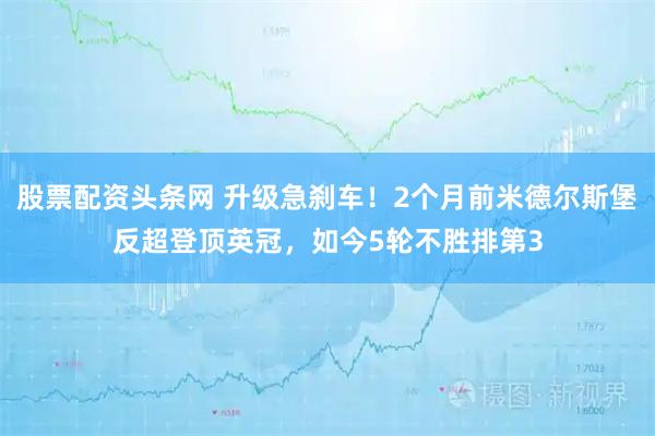 股票配资头条网 升级急刹车！2个月前米德尔斯堡反超登顶英冠，如今5轮不胜排第3