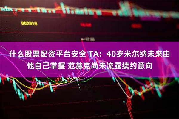 什么股票配资平台安全 TA：40岁米尔纳未来由他自己掌握 范赫克尚未流露续约意向