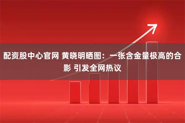 配资股中心官网 黄晓明晒图：一张含金量极高的合影 引发全网热议