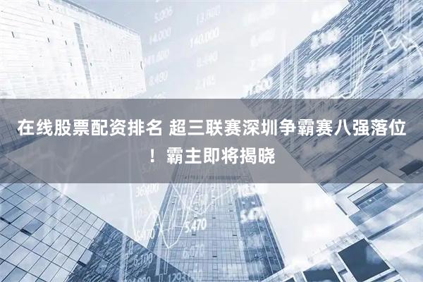 在线股票配资排名 超三联赛深圳争霸赛八强落位！霸主即将揭晓