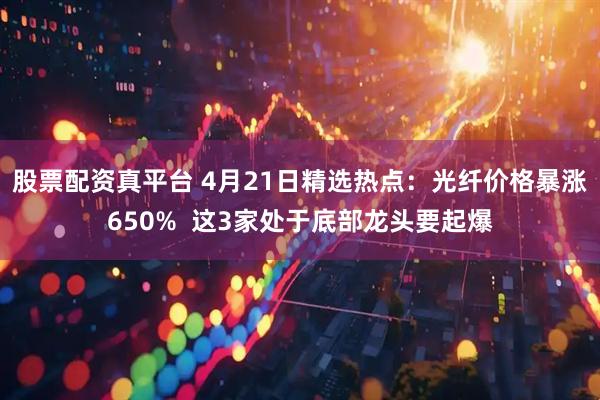 股票配资真平台 4月21日精选热点：光纤价格暴涨650%  这3家处于底部龙头要起爆