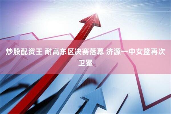 炒股配资王 耐高东区决赛落幕 济源一中女篮再次卫冕