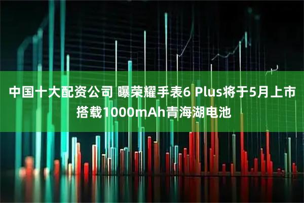 中国十大配资公司 曝荣耀手表6 Plus将于5月上市 搭载1000mAh青海湖电池