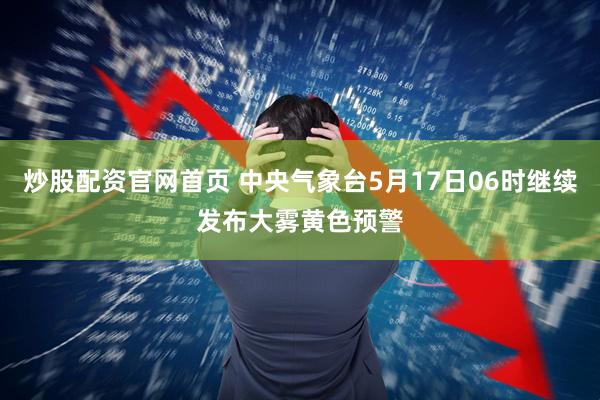 炒股配资官网首页 中央气象台5月17日06时继续发布大雾黄色预警