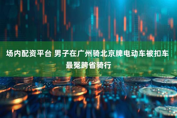 场内配资平台 男子在广州骑北京牌电动车被扣车 最冤跨省骑行