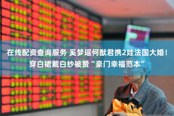 在线配资查询服务 奚梦瑶何猷君携2娃法国大婚!穿白裙戴白纱被赞“豪门幸福范本”