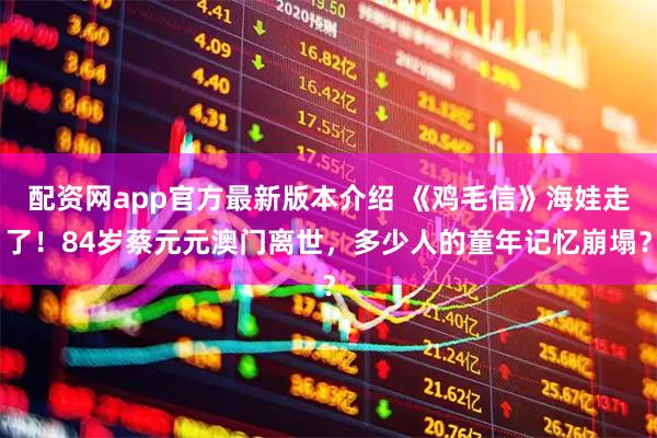 配资网app官方最新版本介绍 《鸡毛信》海娃走了！84岁蔡元元澳门离世，多少人的童年记忆崩塌？