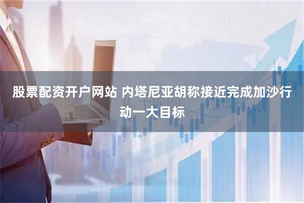 股票配资开户网站 内塔尼亚胡称接近完成加沙行动一大目标