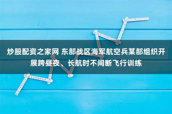 炒股配资之家网 东部战区海军航空兵某部组织开展跨昼夜、长航时不间断飞行训练