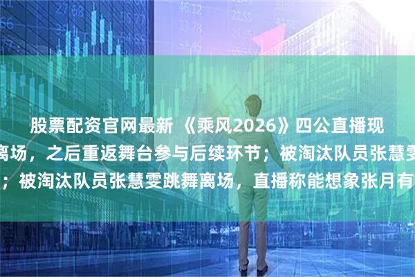 股票配资官网最新 《乘风2026》四公直播现场,张月情绪失控中途离场,之后重返舞台参与后续环节;被淘汰队员张慧雯跳舞离场,直播称能想象张月有多难受